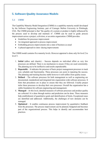 5. Software Quality Assurance Models
5.1

CMMI

The Capability Maturity Model Integration (CMMI) is a capability maturity model developed
by the Software Engineering Institute, part of Carnegie Mellon University in Pittsburgh,
USA. The CMMI principal is that ―the quality of a system or product is highly influenced by
the process used to develop and maintain it‖. CMMI can be used to guide process
improvement across a project, a division, or an entire organization. CMMI provides:
Guidelines for processes improvement
An integrated approach to process improvement
Embedding process improvements into a state of business as usual
A phased approach to intro- ducing improvements
The CMMI model contains five maturity levels. However appraisal is done only for level 2 to
level 5.
1. Initial (adhoc and chaotic) – Success depends on individual effort as very few
processes are defined. There is no mechanism to ensure if they are used consistently.
The planning use to be ineffective and results unpredictable.
2. Repeatable – It indicates the presence of basic project management processes to track
cost, schedule and functionality. These processes can assist in repeating the success.
The planning and tracking become stable however it still suffers from quality issues.
3. Defined – The software processes for both management as well as engineering are
documented, standardized and integrated into organization wide software processes. It
hints that procedures are in place to ensure that they are followed. Usually project
tailor these processes to develop their own processes. Overall the organization has a
stable foundation for software engineering and management.
4. Managed – At this level, detailed measures of software processes and product quality
are collected. It is done through metrics and prediction can be done. These measures
help establishment of quantitative goals and identification of limits. Exceptional cases
are identified and addressed. Additionally, the challenges of new domains can be
managed.
5. Optimized – It enables continuous process improvement by quantitative feedback
from the processes. The process improvement can be planned, budgeted and becomes
part of the organizational process. This helps in identify and accommodate best
practices.

9|Page

 
