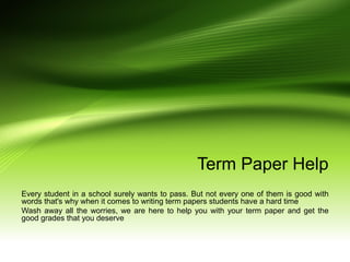 Term Paper Help
Every student in a school surely wants to pass. But not every one of them is good with
words that's why when it comes to writing term papers students have a hard time
Wash away all the worries, we are here to help you with your term paper and get the
good grades that you deserve
 
