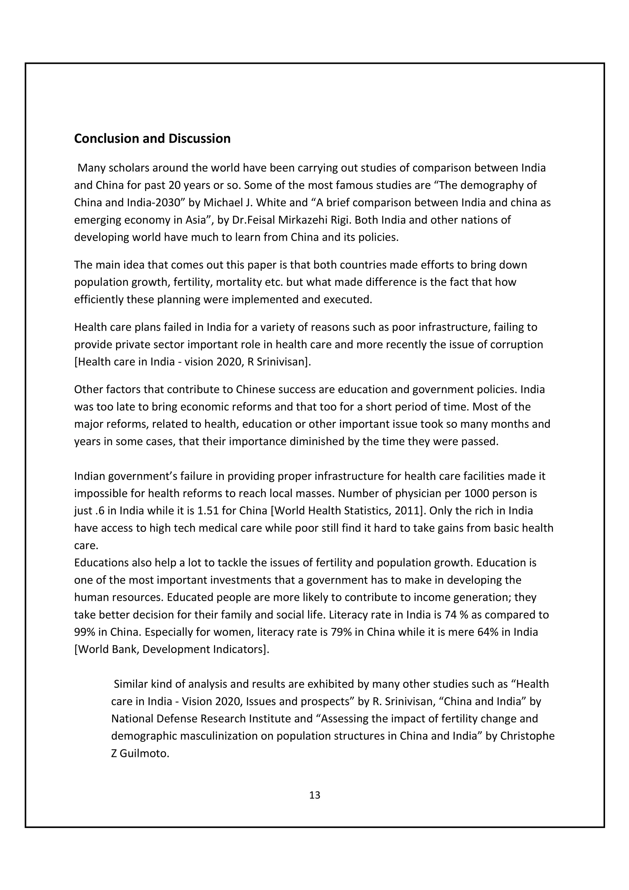 Conclusion and Discussion
 Many scholars around the world have been carrying out studies of comparison between India
and China for past 20 years or so. Some of the most famous studies are “The demography of
China and India-2030” by Michael J. White and “A brief comparison between India and china as
emerging economy in Asia”, by Dr.Feisal Mirkazehi Rigi. Both India and other nations of
developing world have much to learn from China and its policies.

The main idea that comes out this paper is that both countries made efforts to bring down
population growth, fertility, mortality etc. but what made difference is the fact that how
efficiently these planning were implemented and executed.

Health care plans failed in India for a variety of reasons such as poor infrastructure, failing to
provide private sector important role in health care and more recently the issue of corruption
[Health care in India - vision 2020, R Srinivisan].

Other factors that contribute to Chinese success are education and government policies. India
was too late to bring economic reforms and that too for a short period of time. Most of the
major reforms, related to health, education or other important issue took so many months and
years in some cases, that their importance diminished by the time they were passed.

Indian government’s failure in providing proper infrastructure for health care facilities made it
impossible for health reforms to reach local masses. Number of physician per 1000 person is
just .6 in India while it is 1.51 for China [World Health Statistics, 2011]. Only the rich in India
have access to high tech medical care while poor still find it hard to take gains from basic health
care.
Educations also help a lot to tackle the issues of fertility and population growth. Education is
one of the most important investments that a government has to make in developing the
human resources. Educated people are more likely to contribute to income generation; they
take better decision for their family and social life. Literacy rate in India is 74 % as compared to
99% in China. Especially for women, literacy rate is 79% in China while it is mere 64% in India
[World Bank, Development Indicators].

        Similar kind of analysis and results are exhibited by many other studies such as “Health
       care in India - Vision 2020, Issues and prospects” by R. Srinivisan, “China and India” by
       National Defense Research Institute and “Assessing the impact of fertility change and
       demographic masculinization on population structures in China and India” by Christophe
       Z Guilmoto.


                                                 13
 