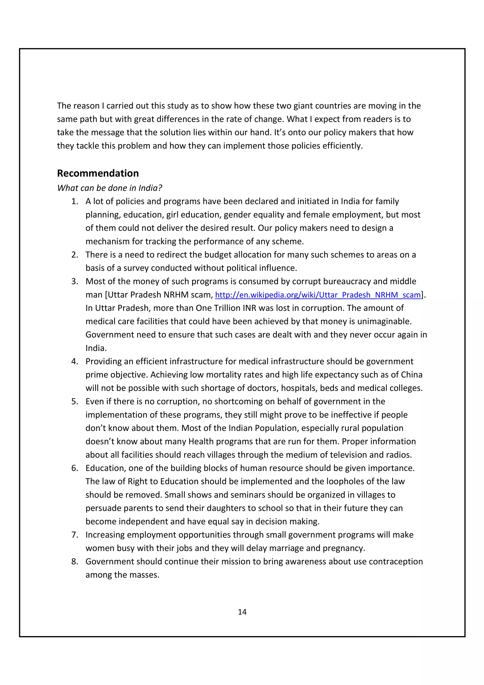 The reason I carried out this study as to show how these two giant countries are moving in the
same path but with great differences in the rate of change. What I expect from readers is to
take the message that the solution lies within our hand. It’s onto our policy makers that how
they tackle this problem and how they can implement those policies efficiently.

Recommendation
What can be done in India?
  1. A lot of policies and programs have been declared and initiated in India for family
      planning, education, girl education, gender equality and female employment, but most
      of them could not deliver the desired result. Our policy makers need to design a
      mechanism for tracking the performance of any scheme.
  2. There is a need to redirect the budget allocation for many such schemes to areas on a
      basis of a survey conducted without political influence.
  3. Most of the money of such programs is consumed by corrupt bureaucracy and middle
      man [Uttar Pradesh NRHM scam, http://en.wikipedia.org/wiki/Uttar_Pradesh_NRHM_scam].
      In Uttar Pradesh, more than One Trillion INR was lost in corruption. The amount of
      medical care facilities that could have been achieved by that money is unimaginable.
      Government need to ensure that such cases are dealt with and they never occur again in
      India.
  4. Providing an efficient infrastructure for medical infrastructure should be government
      prime objective. Achieving low mortality rates and high life expectancy such as of China
      will not be possible with such shortage of doctors, hospitals, beds and medical colleges.
  5. Even if there is no corruption, no shortcoming on behalf of government in the
      implementation of these programs, they still might prove to be ineffective if people
      don’t know about them. Most of the Indian Population, especially rural population
      doesn’t know about many Health programs that are run for them. Proper information
      about all facilities should reach villages through the medium of television and radios.
  6. Education, one of the building blocks of human resource should be given importance.
      The law of Right to Education should be implemented and the loopholes of the law
      should be removed. Small shows and seminars should be organized in villages to
      persuade parents to send their daughters to school so that in their future they can
      become independent and have equal say in decision making.
  7. Increasing employment opportunities through small government programs will make
      women busy with their jobs and they will delay marriage and pregnancy.
  8. Government should continue their mission to bring awareness about use contraception
      among the masses.


                                              14
 