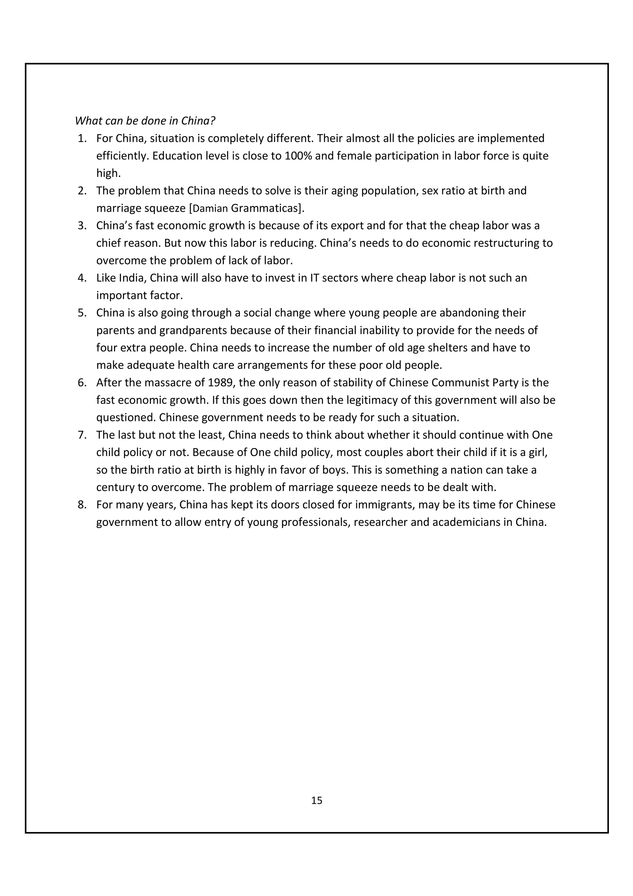 What can be done in China?
1. For China, situation is completely different. Their almost all the policies are implemented
   efficiently. Education level is close to 100% and female participation in labor force is quite
   high.
2. The problem that China needs to solve is their aging population, sex ratio at birth and
   marriage squeeze [Damian Grammaticas].
3. China’s fast economic growth is because of its export and for that the cheap labor was a
   chief reason. But now this labor is reducing. China’s needs to do economic restructuring to
   overcome the problem of lack of labor.
4. Like India, China will also have to invest in IT sectors where cheap labor is not such an
   important factor.
5. China is also going through a social change where young people are abandoning their
   parents and grandparents because of their financial inability to provide for the needs of
   four extra people. China needs to increase the number of old age shelters and have to
   make adequate health care arrangements for these poor old people.
6. After the massacre of 1989, the only reason of stability of Chinese Communist Party is the
   fast economic growth. If this goes down then the legitimacy of this government will also be
   questioned. Chinese government needs to be ready for such a situation.
7. The last but not the least, China needs to think about whether it should continue with One
   child policy or not. Because of One child policy, most couples abort their child if it is a girl,
   so the birth ratio at birth is highly in favor of boys. This is something a nation can take a
   century to overcome. The problem of marriage squeeze needs to be dealt with.
8. For many years, China has kept its doors closed for immigrants, may be its time for Chinese
   government to allow entry of young professionals, researcher and academicians in China.




                                                 15
 