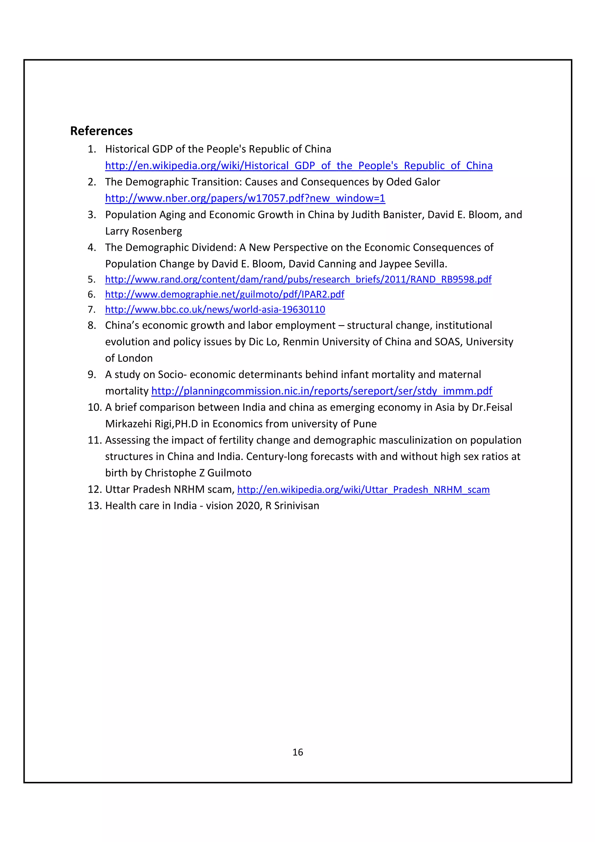 References
  1. Historical GDP of the People's Republic of China
     http://en.wikipedia.org/wiki/Historical_GDP_of_the_People's_Republic_of_China
  2. The Demographic Transition: Causes and Consequences by Oded Galor
     http://www.nber.org/papers/w17057.pdf?new_window=1
  3. Population Aging and Economic Growth in China by Judith Banister, David E. Bloom, and
     Larry Rosenberg
  4. The Demographic Dividend: A New Perspective on the Economic Consequences of
     Population Change by David E. Bloom, David Canning and Jaypee Sevilla.
  5. http://www.rand.org/content/dam/rand/pubs/research_briefs/2011/RAND_RB9598.pdf
  6. http://www.demographie.net/guilmoto/pdf/IPAR2.pdf
  7. http://www.bbc.co.uk/news/world-asia-19630110
  8. China’s economic growth and labor employment – structural change, institutional
      evolution and policy issues by Dic Lo, Renmin University of China and SOAS, University
      of London
  9. A study on Socio- economic determinants behind infant mortality and maternal
      mortality http://planningcommission.nic.in/reports/sereport/ser/stdy_immm.pdf
  10. A brief comparison between India and china as emerging economy in Asia by Dr.Feisal
      Mirkazehi Rigi,PH.D in Economics from university of Pune
  11. Assessing the impact of fertility change and demographic masculinization on population
      structures in China and India. Century-long forecasts with and without high sex ratios at
      birth by Christophe Z Guilmoto
  12. Uttar Pradesh NRHM scam, http://en.wikipedia.org/wiki/Uttar_Pradesh_NRHM_scam
  13. Health care in India - vision 2020, R Srinivisan




                                             16
 