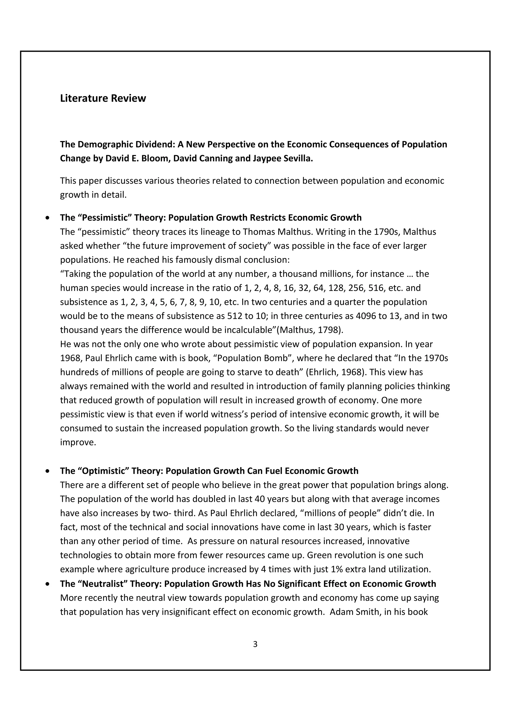 Literature Review


    The Demographic Dividend: A New Perspective on the Economic Consequences of Population
    Change by David E. Bloom, David Canning and Jaypee Sevilla.

    This paper discusses various theories related to connection between population and economic
    growth in detail.

•   The “Pessimistic” Theory: Population Growth Restricts Economic Growth
    The “pessimistic” theory traces its lineage to Thomas Malthus. Writing in the 1790s, Malthus
    asked whether “the future improvement of society” was possible in the face of ever larger
    populations. He reached his famously dismal conclusion:
    “Taking the population of the world at any number, a thousand millions, for instance … the
    human species would increase in the ratio of 1, 2, 4, 8, 16, 32, 64, 128, 256, 516, etc. and
    subsistence as 1, 2, 3, 4, 5, 6, 7, 8, 9, 10, etc. In two centuries and a quarter the population
    would be to the means of subsistence as 512 to 10; in three centuries as 4096 to 13, and in two
    thousand years the difference would be incalculable”(Malthus, 1798).
    He was not the only one who wrote about pessimistic view of population expansion. In year
    1968, Paul Ehrlich came with is book, “Population Bomb”, where he declared that “In the 1970s
    hundreds of millions of people are going to starve to death” (Ehrlich, 1968). This view has
    always remained with the world and resulted in introduction of family planning policies thinking
    that reduced growth of population will result in increased growth of economy. One more
    pessimistic view is that even if world witness’s period of intensive economic growth, it will be
    consumed to sustain the increased population growth. So the living standards would never
    improve.

•   The “Optimistic” Theory: Population Growth Can Fuel Economic Growth
    There are a different set of people who believe in the great power that population brings along.
    The population of the world has doubled in last 40 years but along with that average incomes
    have also increases by two- third. As Paul Ehrlich declared, “millions of people” didn’t die. In
    fact, most of the technical and social innovations have come in last 30 years, which is faster
    than any other period of time. As pressure on natural resources increased, innovative
    technologies to obtain more from fewer resources came up. Green revolution is one such
    example where agriculture produce increased by 4 times with just 1% extra land utilization.
•   The “Neutralist” Theory: Population Growth Has No Significant Effect on Economic Growth
    More recently the neutral view towards population growth and economy has come up saying
    that population has very insignificant effect on economic growth. Adam Smith, in his book


                                                   3
 