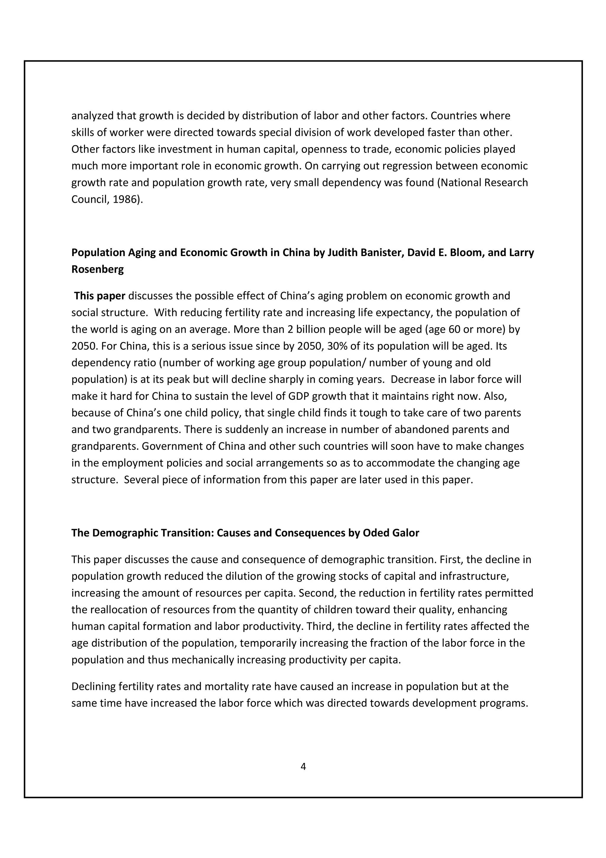 analyzed that growth is decided by distribution of labor and other factors. Countries where
skills of worker were directed towards special division of work developed faster than other.
Other factors like investment in human capital, openness to trade, economic policies played
much more important role in economic growth. On carrying out regression between economic
growth rate and population growth rate, very small dependency was found (National Research
Council, 1986).



Population Aging and Economic Growth in China by Judith Banister, David E. Bloom, and Larry
Rosenberg

 This paper discusses the possible effect of China’s aging problem on economic growth and
social structure. With reducing fertility rate and increasing life expectancy, the population of
the world is aging on an average. More than 2 billion people will be aged (age 60 or more) by
2050. For China, this is a serious issue since by 2050, 30% of its population will be aged. Its
dependency ratio (number of working age group population/ number of young and old
population) is at its peak but will decline sharply in coming years. Decrease in labor force will
make it hard for China to sustain the level of GDP growth that it maintains right now. Also,
because of China’s one child policy, that single child finds it tough to take care of two parents
and two grandparents. There is suddenly an increase in number of abandoned parents and
grandparents. Government of China and other such countries will soon have to make changes
in the employment policies and social arrangements so as to accommodate the changing age
structure. Several piece of information from this paper are later used in this paper.



The Demographic Transition: Causes and Consequences by Oded Galor

This paper discusses the cause and consequence of demographic transition. First, the decline in
population growth reduced the dilution of the growing stocks of capital and infrastructure,
increasing the amount of resources per capita. Second, the reduction in fertility rates permitted
the reallocation of resources from the quantity of children toward their quality, enhancing
human capital formation and labor productivity. Third, the decline in fertility rates affected the
age distribution of the population, temporarily increasing the fraction of the labor force in the
population and thus mechanically increasing productivity per capita.

Declining fertility rates and mortality rate have caused an increase in population but at the
same time have increased the labor force which was directed towards development programs.




                                                 4
 