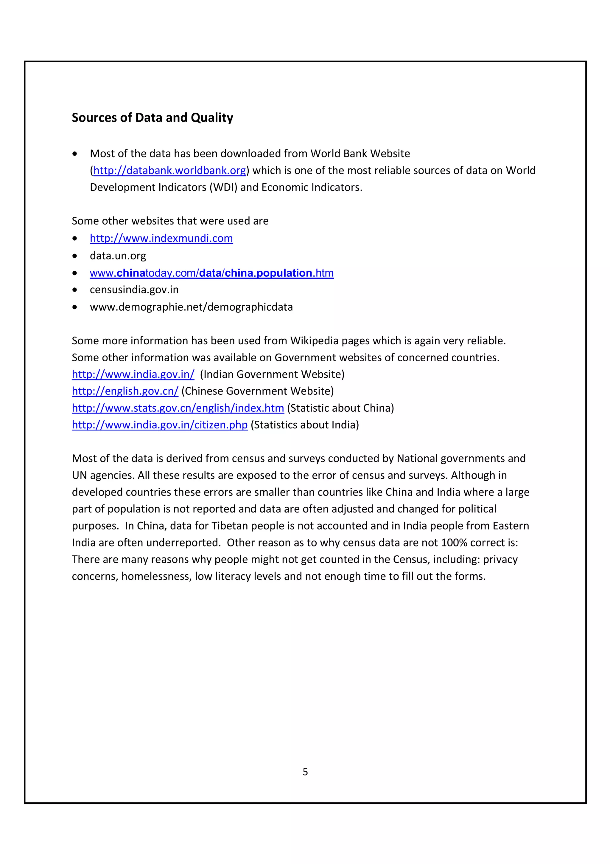 Sources of Data and Quality

•   Most of the data has been downloaded from World Bank Website
    (http://databank.worldbank.org) which is one of the most reliable sources of data on World
    Development Indicators (WDI) and Economic Indicators.

Some other websites that were used are
• http://www.indexmundi.com
• data.un.org
• www.chinatoday.com/data/china.population.htm
• censusindia.gov.in
• www.demographie.net/demographicdata

Some more information has been used from Wikipedia pages which is again very reliable.
Some other information was available on Government websites of concerned countries.
http://www.india.gov.in/ (Indian Government Website)
http://english.gov.cn/ (Chinese Government Website)
http://www.stats.gov.cn/english/index.htm (Statistic about China)
http://www.india.gov.in/citizen.php (Statistics about India)

Most of the data is derived from census and surveys conducted by National governments and
UN agencies. All these results are exposed to the error of census and surveys. Although in
developed countries these errors are smaller than countries like China and India where a large
part of population is not reported and data are often adjusted and changed for political
purposes. In China, data for Tibetan people is not accounted and in India people from Eastern
India are often underreported. Other reason as to why census data are not 100% correct is:
There are many reasons why people might not get counted in the Census, including: privacy
concerns, homelessness, low literacy levels and not enough time to fill out the forms.




                                               5
 