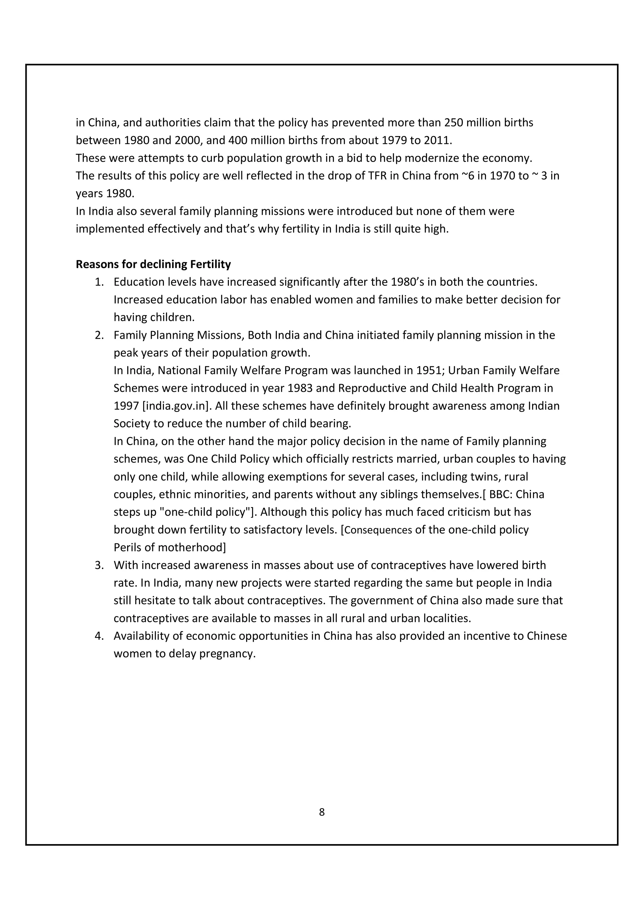 in China, and authorities claim that the policy has prevented more than 250 million births
between 1980 and 2000, and 400 million births from about 1979 to 2011.
These were attempts to curb population growth in a bid to help modernize the economy.
The results of this policy are well reflected in the drop of TFR in China from ~6 in 1970 to ~ 3 in
years 1980.
In India also several family planning missions were introduced but none of them were
implemented effectively and that’s why fertility in India is still quite high.

Reasons for declining Fertility
   1. Education levels have increased significantly after the 1980’s in both the countries.
      Increased education labor has enabled women and families to make better decision for
      having children.
   2. Family Planning Missions, Both India and China initiated family planning mission in the
      peak years of their population growth.
      In India, National Family Welfare Program was launched in 1951; Urban Family Welfare
      Schemes were introduced in year 1983 and Reproductive and Child Health Program in
      1997 [india.gov.in]. All these schemes have definitely brought awareness among Indian
      Society to reduce the number of child bearing.
      In China, on the other hand the major policy decision in the name of Family planning
      schemes, was One Child Policy which officially restricts married, urban couples to having
      only one child, while allowing exemptions for several cases, including twins, rural
      couples, ethnic minorities, and parents without any siblings themselves.[ BBC: China
      steps up "one-child policy"]. Although this policy has much faced criticism but has
      brought down fertility to satisfactory levels. [Consequences of the one-child policy
      Perils of motherhood]
   3. With increased awareness in masses about use of contraceptives have lowered birth
      rate. In India, many new projects were started regarding the same but people in India
      still hesitate to talk about contraceptives. The government of China also made sure that
      contraceptives are available to masses in all rural and urban localities.
   4. Availability of economic opportunities in China has also provided an incentive to Chinese
      women to delay pregnancy.




                                                 8
 