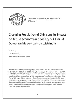 Department of Humanities and Social Sciences,
                                  IIT Kanpur




Changing Population of China and its impact
on future economy and society of China- A
Demographic comparison with India

Ved Prakash,

M.Sc. Mathematics,

Indian Institute of Technology, Kanpur




Abstract: China had a population of just 694,581,759 in the year 1964 and a GDP measure
of216462 Million US Dollar in 1978.But today China has a population of 1.34 Billion and a GDP
of 7321508 Million US dollar. Population explosion in China was an outcome of high economic
growth as well as a reason of heavy profits and surpluses of manufacturing industries in China.
Through this paper I Intend to compare the similar relation among other countries like Japan
and Sweden. Aging population brings the availability of cheap labor down and hence impacts
the economic performance of countries. I will examine fertility and mortality and age structure
pattern of population in China and conclude that Aging population is one of the reason of
China’s declining economic growth.




                                               1
 