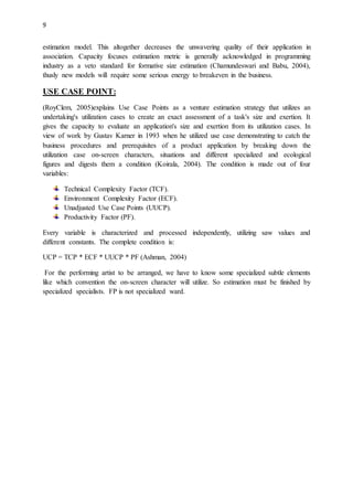 9
estimation model. This altogether decreases the unwavering quality of their application in
association. Capacity focuses estimation metric is generally acknowledged in programming
industry as a veto standard for formative size estimation (Chamundeswari and Babu, 2004),
thusly new models will require some serious energy to breakeven in the business.
USE CASE POINT:
(RoyClem, 2005)explains Use Case Points as a venture estimation strategy that utilizes an
undertaking's utilization cases to create an exact assessment of a task's size and exertion. It
gives the capacity to evaluate an application's size and exertion from its utilization cases. In
view of work by Gustav Karner in 1993 when he utilized use case demonstrating to catch the
business procedures and prerequisites of a product application by breaking down the
utilization case on-screen characters, situations and different specialized and ecological
figures and digests them a condition (Koirala, 2004). The condition is made out of four
variables:
Technical Complexity Factor (TCF).
Environment Complexity Factor (ECF).
Unadjusted Use Case Points (UUCP).
Productivity Factor (PF).
Every variable is characterized and processed independently, utilizing saw values and
different constants. The complete condition is:
UCP = TCP * ECF * UUCP * PF (Ashman, 2004)
For the performing artist to be arranged, we have to know some specialized subtle elements
like which convention the on-screen character will utilize. So estimation must be finished by
specialized specialists. FP is not specialized ward.
 
