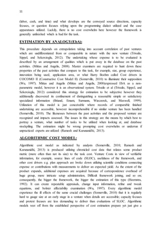 11
(labor, cash, and time) and what develops are the conveyed source directions, capacity
focuses, or question focuses relying upon the programming dialect utilized and the case
apparatuses utilized. Luckily, there is no cost overwhelm here however the framework is
generally unfinished which is bad for the task.
ESTIMATION BY ANALOGY(EbA):
This procedure depends on extrapolation taking into account correlation of past ventures
which are undifferentiated from or comparable in nature with the new venture (Trivailo,
Sippel, and Sekercioglu, 2012). The undertaking whose expense is to be evaluated is
described by an arrangement of qualities which is put away in the database on the past
activities. (Mittas and Angelis, 2008). Master examiners are required to hunt down these
properties of the past activities that compare to this task, for example, size, group experience,
innovation being used, application area, or what Barry Boehm called Cost drivers in
COCOMO II (Constructive Cost Model II) (Somerville, 2010) to illuminate their supposition
(Wu, 1997). Mittas and Angelis (Mittas and Angelis, 2008)expressed EbA as a non-
parametric model, however it is an observational system. Trivailo et al (Trivailo, Sippel, and
Sekercioglu, 2012) considered this strategy for estimation to be subjective however they
additionally discovered its confinement of distinguishing a reasonable simple or satisfactory
specialized information (Briand, Emam, Surmann, Wieczorek, and Maxwell, 1999).
Utilization of this model is just conceivable where records of comparable finished
undertaking are accessible, however incomprehensible if no similar venture has been handled
(Somerville, 2010). The likenesses between the past activities and the proposed venture are
recognized and impacts assessed. The issues in this strategy are the means by which best to
portray a venture, what number of tasks to be utilized when looking at, and database
stockpiling. The estimation might be wrong prompting cost overwhelm or underrun if
unpracticed experts are utilized (Ramesh and Karunanidhi, 2013).
ALGORITHMIC COST MODEL:
Algorithmic cost model as indicated by analysts (Somerville, 2010; Ramesh and
Karunanidhi, 2013) is produced utilizing chronicled cost data that relates some product
metric (more often than not its size) to the task cost. Venture Costs in view of verifiable
information, for example, source lines of code (SLOC), usefulness of the framework, and
other cost drivers e.g. plan approach are broke down utilizing scientific conditions connecting
expense or contributions with measurements to deliver an expected yield. As the extent of the
product expands, additional expenses are acquired because of correspondence overhead of
huge group, more intricate setup administration, Difficult framework joining, and so on;
consequently, the bigger the framework, the bigger the estimation of this type (Heemstra,
1992). It can create repeatable appraisals, change input information, refine and tweak
equations, and bolster affectability examination (Wu, 1997). Every algorithmic model
experience the ill effects of the same crucial challenges (Somerville, 2010) that it is regularly
hard to gauge size at an early stage in a venture when details are accessible; capacity focuses
and protest focuses are less demanding to deliver than evaluations of SLOC. Algorithmic
models veer off from the established perspective of cost estimation prepare yet just give a
 