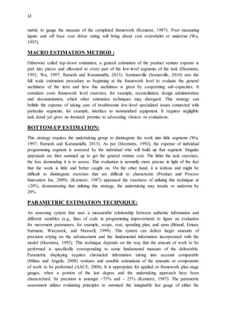 12
metric to gauge the measure of the completed framework (Kemerer, 1987). Poor measuring
inputs and off base cost driver rating will bring about cost overwhelm or underrun (Wu,
1997).
MACRO ESTIMATION METHOD :
Otherwise called top-down estimation, a general estimation of the product venture expense is
part into pieces and allocated to every part of the low-level segments of the task (Heemstra,
1992; Wu, 1997; Ramesh and Karunanidhi, 2013). Sommerville (Somerville, 2010) saw the
full scale estimation procedure as beginning at the framework level to evaluate the general
usefulness of the item and how this usefulness is given by cooperating sub-capacities. It
considers costs framework level exercises, for example, reconciliation, design administration
and documentation, which other estimation techniques may disregard. This strategy can
belittle the expense of taking care of troublesome low-level specialized issues connected with
particular segments, for example, interface to nonstandard equipment. It requires negligible
task detail yet gives no itemized premise to advocating choices or evaluations.
BOTTOM-UP ESTIMATION:
This strategy requires the undertaking group to disintegrate the work into little segments (Wu,
1997; Ramesh and Karunanidhi, 2013). As per (Heemstra, 1992), the expense of individual
programming segment is assessed by the individual who will build up that segment. Singular
appraisals are then summed up to get the general venture cost. The littler the task exercises,
the less demanding it is to assess. This evaluation is normally more precise in light of the fact
that the work is little and better caught on. On the other hand, it is tedious and might be
difficult to disintegrate exercises that are difficult to characterize (Product and Process
Innovation Inc, 2009). (Kemerer, 1987) appraised the exactness of utilizing this technique at
±20%, demonstrating that utilizing this strategy, the undertaking may invade or underrun by
20%.
PARAMETRIC ESTIMATION TECHNIQUE:
An assessing system that uses a measurable relationship between authentic information and
different variables (e.g., lines of code in programming improvement) to figure an evaluation
for movement parameters, for example, scope, cost, spending plan, and span (Briand, Emam,
Surmann, Wieczorek, and Maxwell, 1999). This system can deliver larger amounts of
precision relying on the advancement and the fundamental information incorporated with the
model (Heemstra, 1992). This technique depends on the way that the amount of work to be
performed is specifically corresponding to some fundamental measure of the deliverable.
Parametric displaying requires chronicled information taking into account comparable
(Mittas and Angelis, 2008) ventures and sensible estimations of the amounts or components
of work to be performed (AACE, 2008). It is appropriate for applied or framework plan stage
gauges, when a portion of the last degree and the undertaking approach have been
characterized. Its precision is amongst +75% and - 25% (Kemerer, 1987). The parametric
assessment utilizes evaluating principles to surmised the imaginable last gauge of either the
 