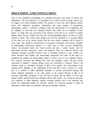 14
DISCUSSION AND CONCLUSION:
Each of the established programming cost estimation procedures has points of interest and
impediments. The best approach is to consolidate two or more systems to gauge venture cost,
we suggest cross breed estimation method. The absence of exact and solid estimation systems
joined with budgetary, specialized, authoritative, and social dangers of programming
undertakings, require a continuous estimation amid the advancement of an application and
the utilization of more than one estimation method. This model can be completed in three
phases. To begin with, the assessment of the measure of the item to be created is acquired
utilizing object focuses in light of the fact that most programming dialects of today are article
situated in nature. The second stage changes over this size appraisals to cost gauge utilizing
no less than two of the current systems and the most precise evaluation will be picked at
every stage. This should be demonstrated in consequent examination. The precise estimation
of programming advancement expenses is a basic issue to settle on great administration
choices and precisely decide how much exertion and time a venture requires both for
undertaking directors, framework expert and engineers. There are numerous product cost
estimation strategies accessible however none is essentially preferred or more terrible over
others, therefore their qualities and shortcomings supplement each other. In this paper we
considered the qualities and shortcomings related to various sorts of cost estimation systems.
Our outcome presumed that utilizing more than one estimation system will give precise
assessment to maintain a strategic distance from cost overwhelm or underrun. Taken a toll
estimator ought to consolidate strategies in light of the qualities and shortcomings of the
strategy and its fittingness to the undertaking. In the event that a task is obscure, i.e. totally
new, it is prudent to utilize algorithmic technique or capacity point-based strategy with
master judgment particularly in the early period of the product lifecycle in light of its
awesome vulnerability estimations of size. On the off chance that the dialect is of the item
situated family, question point based strategies will be more proper. We at long last prescribe
cost estimators to utilize distinctive expense assessing systems, look at the outcomes and
decide the explanations behind any extensive varieties. It is likewise prudent to report all
suppositions made amid cost estimation and keep up authentic database.
 