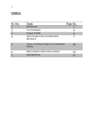 2
INDEX:
Sr. No. Topic Page No.
1 Introduction 3
2 Cost Estimation 4
3 Related WORK 6
4 SOFTWARECOST ESTIMATION
METRICS
7
5 Types of Software Project Cost Estimation
Models
10
6 DISCUSSION AND CONCLUSION 14
7 REFERENCES 15
 