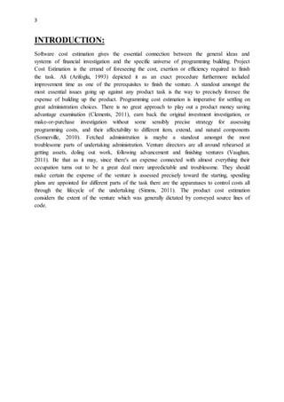 3
INTRODUCTION:
Software cost estimation gives the essential connection between the general ideas and
systems of financial investigation and the specific universe of programming building. Project
Cost Estimation is the errand of foreseeing the cost, exertion or efficiency required to finish
the task. Ali (Arifoglu, 1993) depicted it as an exact procedure furthermore included
improvement time as one of the prerequisites to finish the venture. A standout amongst the
most essential issues going up against any product task is the way to precisely foresee the
expense of building up the product. Programming cost estimation is imperative for settling on
great administration choices. There is no great approach to play out a product money saving
advantage examination (Clements, 2011), earn back the original investment investigation, or
make-or-purchase investigation without some sensibly precise strategy for assessing
programming costs, and their affectability to different item, extend, and natural components
(Somerville, 2010). Fetched administration is maybe a standout amongst the most
troublesome parts of undertaking administration. Venture directors are all around rehearsed at
getting assets, doling out work, following advancement and finishing ventures (Vaughan,
2011). Be that as it may, since there's an expense connected with almost everything their
occupation turns out to be a great deal more unpredictable and troublesome. They should
make certain the expense of the venture is assessed precisely toward the starting, spending
plans are appointed for different parts of the task there are the apparatuses to control costs all
through the lifecycle of the undertaking (Simms, 2011). The product cost estimation
considers the extent of the venture which was generally dictated by conveyed source lines of
code.
 