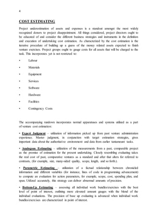 4
COST ESTIMATING
Project underestimation of assets and expenses is a standout amongst the most widely
recognized donors to project disappointment. All things considered, project directors ought to
be educated of and consider the different business strategies and instruments in the definition
and execution of undertaking cost estimation. As characterized by the cost estimation is the
iterative procedure of building up a guess of the money related assets expected to finish
venture exercises. Project groups ought to gauge costs for all assets that will be charged to the
task. This incorporates yet is not restricted to:
• Labour
• Materials
• Equipment
• Services
• Software
• Hardware
• Facilities
• Contingency Costs
The accompanying rundown incorporates normal apparatuses and systems utilized as a part
of venture cost estimation:
• Expert Judgment – utilization of information picked up from past venture administration
experience. Master judgment, in conjunction with target estimation strategies, gives
important data about the authoritative environment and data from earlier tantamount tasks.
• Analogous Estimating – utilization of the measurements from a past, comparable project
as the premise of estimation for the present undertaking. Closely resembling evaluating takes
the real cost of past, comparative ventures as a standard and after that alters for referred to
contrasts, (for example, size, many-sided quality, scope, length, and so forth.).
• Parametric Estimating – utilization of a factual relationship between chronicled
information and different variables (for instance, lines of code in programming advancement)
to compute an evaluation for action parameters, for example, scope, cost, spending plan, and
span. Utilized accurately, this strategy can deliver abnormal amounts of precision.
• Bottom-Up Estimating – assessing all individual work bundles/exercises with the best
level of point of interest, outlining more elevated amount gauges with the blend of the
individual evaluations. The precision of base up evaluating is advanced when individual work
bundles/exercises are characterized in point of interest.
 