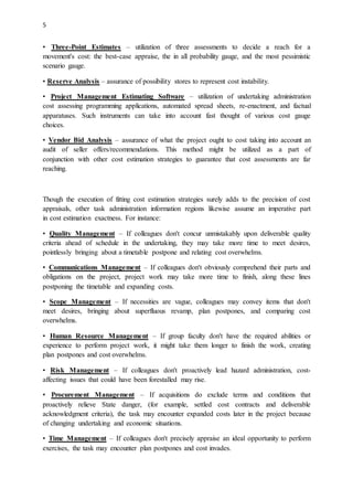 5
• Three-Point Estimates – utilization of three assessments to decide a reach for a
movement's cost: the best-case appraise, the in all probability gauge, and the most pessimistic
scenario gauge.
• Reserve Analysis – assurance of possibility stores to represent cost instability.
• Project Management Estimating Software – utilization of undertaking administration
cost assessing programming applications, automated spread sheets, re-enactment, and factual
apparatuses. Such instruments can take into account fast thought of various cost gauge
choices.
• Vendor Bid Analysis – assurance of what the project ought to cost taking into account an
audit of seller offers/recommendations. This method might be utilized as a part of
conjunction with other cost estimation strategies to guarantee that cost assessments are far
reaching.
Though the execution of fitting cost estimation strategies surely adds to the precision of cost
appraisals, other task administration information regions likewise assume an imperative part
in cost estimation exactness. For instance:
• Quality Management – If colleagues don't concur unmistakably upon deliverable quality
criteria ahead of schedule in the undertaking, they may take more time to meet desires,
pointlessly bringing about a timetable postpone and relating cost overwhelms.
• Communications Management – If colleagues don't obviously comprehend their parts and
obligations on the project, project work may take more time to finish, along these lines
postponing the timetable and expanding costs.
• Scope Management – If necessities are vague, colleagues may convey items that don't
meet desires, bringing about superfluous revamp, plan postpones, and comparing cost
overwhelms.
• Human Resource Management – If group faculty don't have the required abilities or
experience to perform project work, it might take them longer to finish the work, creating
plan postpones and cost overwhelms.
• Risk Management – If colleagues don't proactively lead hazard administration, cost-
affecting issues that could have been forestalled may rise.
• Procurement Management – If acquisitions do exclude terms and conditions that
proactively relieve State danger, (for example, settled cost contracts and deliverable
acknowledgment criteria), the task may encounter expanded costs later in the project because
of changing undertaking and economic situations.
• Time Management – If colleagues don't precisely appraise an ideal opportunity to perform
exercises, the task may encounter plan postpones and cost invades.
 