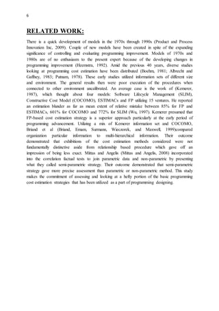 6
RELATED WORK:
There is a quick development of models in the 1970s through 1990s (Product and Process
Innovation Inc, 2009). Couple of new models have been created in spite of the expanding
significance of controlling and evaluating programming improvement. Models of 1970s and
1980s are of no enthusiasm to the present expert because of the developing changes in
programming improvement (Heemstra, 1992). Amid the previous 40 years, diverse studies
looking at programming cost estimation have been distributed (Boehm, 1981; Albrecht and
Gaffney, 1983; Putnam, 1978). These early studies utilized information sets of different size
and environment. The general results then were poor execution of the procedures when
connected to other environment uncalibrated. An average case is the work of (Kemerer,
1987), which thought about four models: Software Lifecycle Management (SLIM),
Constructive Cost Model (COCOMO), ESTIMACs and FP utilizing 15 ventures. He reported
an estimation blunder as far as mean extent of relative mistake between 85% for FP and
ESTIMACs, 601% for COCOMO and 772% for SLIM (Wu, 1997). Kemerer presumed that
FP-based cost estimation strategy is a superior approach particularly at the early period of
programming advancement. Utilizing a mix of Kemerer information set and COCOMO,
Briand et al (Briand, Emam, Surmann, Wieczorek, and Maxwell, 1999)compared
organization particular information to multi-hierarchical information. Their outcome
demonstrated that exhibitions of the cost estimation methods considered were not
fundamentally distinctive aside from relationship based procedure which gave off an
impression of being less exact. Mittas and Angelis (Mittas and Angelis, 2008) incorporated
into the correlation factual tests to join parametric data and non-parametric by presenting
what they called semi-parametric strategy. Their outcome demonstrated that semi-parametric
strategy gave more precise assessment than parametric or non-parametric method. This study
makes the commitment of assessing and looking at a hefty portion of the basic programming
cost estimation strategies that has been utilized as a part of programming designing.
 