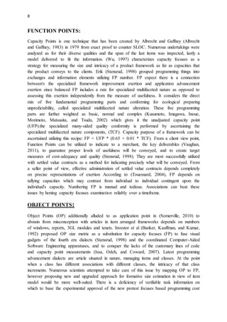 8
FUNCTION POINTS:
Capacity Points is one technique that has been created by Albrecht and Gaffney (Albrecht
and Gaffney, 1983) in 1979 from exact proof to counter SLOC. Numerous undertakings were
analyzed as for their diverse qualities and the span of the last items was inspected, lastly a
model delivered to fit the information. (Wu, 1997) characterizes capacity focuses as a
strategy for measuring the size and intricacy of a product framework as far as capacities that
the product conveys to the clients. Erik (Stensrud, 1998) grouped programming things into
exchanges and information elements utilizing FP number. FP expect there is a connection
between's the specialized framework improvement exertion and application advancement
exertion since balanced FP includes a rate for specialized multifaceted nature as opposed to
assessing this exertion independently from the measure of usefulness. It considers the direct
mix of five fundamental programming parts and conforming for ecological preparing
unpredictability, called specialized multifaceted nature alteration. These five programming
parts are further weighted as basic, normal and complex (Kusumoto, Imagawa, Inoue,
Morimoto, Matsusita, and Tsuda, 2002) which gives it the unadjusted capacity point
(UFP).the specialized many-sided quality conformity is performed by ascertaining the
specialized multifaceted nature components, (TCF). Capacity purpose of a framework can be
ascertained utilizing this recipe: FP = UFP * (0.65 + 0.01 * TCF). From a client view point,
Function Points can be utilized to indicate to a merchant, the key deliverables (Vaughan,
2011), to guarantee proper levels of usefulness will be conveyed, and to create target
measures of cost-adequacy and quality (Stensrud, 1998). They are most successfully utilized
with settled value contracts as a method for indicating precisely what will be conveyed. From
a seller point of view, effective administration of settled value contracts depends completely
on precise representations of exertion According to (Touesnard, 2004), FP depends on
tallying capacities which may contrast from individual to individual contingent upon the
individual's capacity. Numbering FP is manual and tedious. Associations can beat these
issues by honing capacity focuses examination reliably over a timeframe.
OBJECT POINTS:
Object Points (OP) additionally alluded to as application point in (Somerville, 2010) to
abstain from misconception with articles in item arranged frameworks depends on numbers
of windows, reports, 3GL modules and tenets. Investor et al (Banker, Kauffman, and Kumar,
1992) proposed OP size metric as a substitution for capacity focuses (FP) to fuse visual
gadgets of the fourth era dialects (Stensrud, 1998) and the coordinated Computer-Aided
Software Engineering apparatuses, and to conquer the lacks of the customary lines of code
and capacity point measurements (Issa, Odeh, and Coward, 2007). Latest programming
advancement dialects are article situated in nature, managing items and classes. At the point
when a class has different associations with different classes, the intricacy of that class
increments. Numerous scientists attempted to take care of this issue by mapping OP to FP,
however proposing new and upgraded approach for formative size estimation in view of item
model would be more well-suited. There is a deficiency of verifiable task information on
which to base the experimental approval of the new protest focuses based programming cost
 