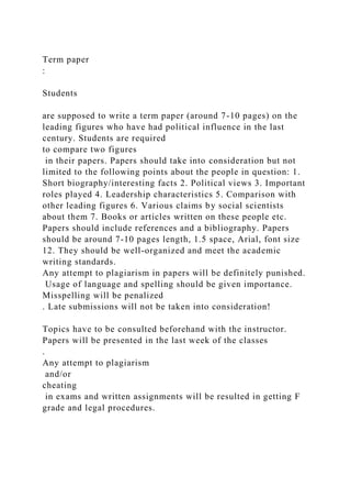 Term paper
:
Students
are supposed to write a term paper (around 7-10 pages) on the
leading figures who have had political influence in the last
century. Students are required
to compare two figures
in their papers. Papers should take into consideration but not
limited to the following points about the people in question: 1.
Short biography/interesting facts 2. Political views 3. Important
roles played 4. Leadership characteristics 5. Comparison with
other leading figures 6. Various claims by social scientists
about them 7. Books or articles written on these people etc.
Papers should include references and a bibliography. Papers
should be around 7-10 pages length, 1.5 space, Arial, font size
12. They should be well-organized and meet the academic
writing standards.
Any attempt to plagiarism in papers will be definitely punished.
Usage of language and spelling should be given importance.
Misspelling will be penalized
. Late submissions will not be taken into consideration!
Topics have to be consulted beforehand with the instructor.
Papers will be presented in the last week of the classes
.
Any attempt to plagiarism
and/or
cheating
in exams and written assignments will be resulted in getting F
grade and legal procedures.
 