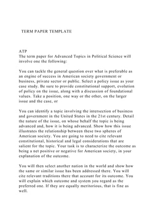TERM PAPER TEMPLATE
ATP
The term paper for Advanced Topics in Political Science will
involve one the following:
You can tackle the general question over what is preferable as
an engine of success in American society government or
business, private sector or public. Select a policy issue as your
case study. Be sure to provide constitutional support, evolution
of policy on the issue, along with a discussion of foundational
values. Take a position, one way or the other, on the larger
issue and the case, or
You can identify a topic involving the intersection of business
and government in the United States in the 21st century. Detail
the nature of the issue, on whose behalf the topic is being
advanced and, how it is being advanced. Show how this issue
illustrates the relationship between these two spheres of
American society. You are going to need to cite relevant
constitutional, historical and legal considerations that are
salient for the topic. Your task is to characterize the outcome as
being a net positive or negative for American society, in your
explanation of the outcome.
You will then select another nation in the world and show how
the same or similar issue has been addressed there. You will
cite relevant traditions there that account for its outcome. You
will explain which outcome and system you regard as the
preferred one. If they are equally meritorious, that is fine as
well.
 