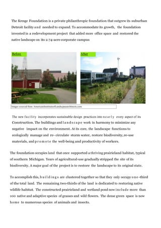 The Kresge Foundation is a private philanthropic foundation that outgrew its suburban
Detroit facility a n d needed to expand. To accommodate its growth, the foundation
invested in a redevelopment project that added more office space and restored the
native landscape on its 2.74-acre corporate campus

Before

After

Images sourced from AmericanInstituteofLandscpaearchitects.com

The new f a c i l i t y incorporates sustainable design practices into n e a r l y every aspect of its
Construction. The buildings and l a n d s c a p e work in harmony to minimize any
negative impact on the environment. At its core, the landscape functions to
ecologically manage and re- circulate storm water, restore biodiversity, re-use
materials, and p r o m o t e the well-being and productivity of workers.
The foundation occupies land that once supported a thriving prairieland habitat, typical
of southern Michigan. Years of agricultural-use gradually stripped the site of its
biodiversity. A major goal of the project is to restore the landscape to its original state.
To accomplish this, b u i l d i n g s are clustered together so that they only occupy o n e -third
of the total land. The remaining two-thirds of the land is dedicated to restoring native
wildlife habitat. The constructed prairieland and wetland pond now i n c l u d e more than
100 native and adaptive species of grasses and wild flowers. The dense green space is now
h o m e to numerous species of animals and insects.

 