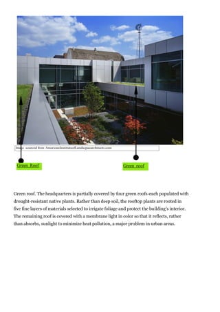 Image sourced from AmericanInstituteofLandscpaearchitects.com

Green Roof

Green roof

Green roof. The headquarters is partially covered by four green roofs-each populated with
drought-resistant native plants. Rather than deep soil, the rooftop plants are rooted in
five fine layers of materials selected to irrigate foliage and protect the building’s interior.
The remaining roof is covered with a membrane light in color so that it reflects, rather
than absorbs, sunlight to minimize heat pollution, a major problem in urban areas.

 