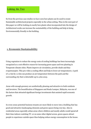Linking the Two

So from the previous case studies we have seen how plants can be used to create
Sustainable architectural projects especially in the urban setting. Thus in the next part of
this paper we will be looking at exactly how plants when incorporated into the design of
Architectural works can increase the sustainability of the building and help in being
Environmentally friendly to the building.

1. Economic Sustainability

Using vegetation to reduce the energy costs of cooling buildings has been increasingly
recognized as a cost effective reason for increasing green space and tree planting in
Temperate climate cities. Plants improve air circulation, provide shade and they
evapotranspire. This pro-vides a cooling effect and help to lower air temperatures. A park
of 1.2 km by 1.0 km can produce an air temperature between the park and the
surrounding city that is detectable up to 4 km away.

Areas with enough greenery are aesthetically pleasing and attractive to both residents
and investors. The beautification of Singapore and Kuala Lumpur, Malaysia, was one of
the factors that attracted significant foreign investments that assisted rapid economic
growth.

In every sense potential business tenants are more likely to move into a building that has
good and attractive landscaping elements and green spaces being very key. Also in
residential areas especially urban areas where children and mostly adults would spend all
their time indoors watching TV. or on some other digital screen, green spaces attract
people to experience outside space thus helping reduce energy consumption in the house.

 
