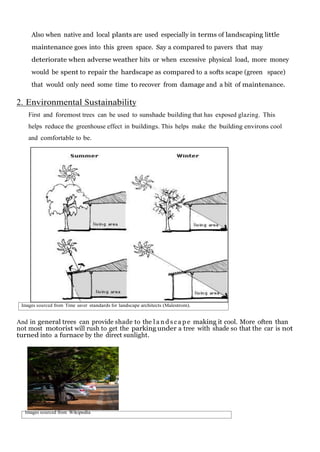 Also when native and local plants are used especially in terms of landscaping little
maintenance goes into this green space. Say a compared to pavers that may
deteriorate when adverse weather hits or when excessive physical load, more money
would be spent to repair the hardscape as compared to a softs scape (green space)
that would only need some time to recover from damage and a bit of maintenance.

2. Environmental Sustainability
First and foremost trees can be used to sunshade building that has exposed glazing. This
helps reduce the greenhouse effect in buildings. This helps make the building environs cool
and comfortable to be.

Images sourced from Time saver standards for landscape architects (Malestrom).

And in general trees can provide shade to the l a n d s c a p e making it cool. More often than
not most motorist will rush to get the parking under a tree with shade so that the car is not
turned into a furnace by the direct sunlight.

Images sourced from Wikipedia

 