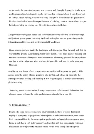 As we saw in the case studies green spaces when well thought through in landscapes
and incorporated, biodiversity can be increased or restored where it was destroyed.
In today’s urban setting it would be a scary thought to even fathom the plethora of
biodiversity that has been destroyed because of building construction without proper
lack of providing for existing bio- diversity to continue to thrive.

An approach where green spaces are incorporated heavily into the landscape design
and just not green spaces but using local and native plant species goes a long way in
integrating architecture and environmental friendliness

Green spaces also help drain the landscape by letting water filter through and find its
way into the ground (Controlling storm water runoff) . This helps reduce flooding and
reduces incidences of stagnant water that maybe a breeding grounds for mosquitoes,
and just a plain nuisances when you have to hope skip and jump to make your way
through.
Ameliorate heat island effect, temperature reduction and improve air quality. This
comes from the ability of most plants to take in C02 and release 02 back into the
atmosphere thus cooling and cleaning it. Not forgetting c02 is a major contributor to
global warming.

Reducing sound transmission through absorption, reflection and deflection. Use
of green spaces reduces the noise pollution associated with urban life.

3. Human health
People who were exposed to natural environment, the level of stress decreased
rapidly as compared to people who were exposed to urban environment, their stress
level remained high. In the same review, patients in an hospital whose rooms were
facing a park had a 10% faster recovery and needed 50% less strong pain relieving
medication as compared to patients whose rooms were facing a building wall.

 