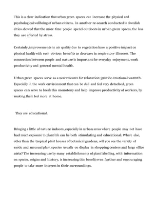 This is a clear indication that urban green spaces can increase the physical and
psychological wellbeing of urban citizens. In another re-search conducted in Swedish
cities showed that the more time people spend outdoors in urban green spaces, the less
they are affected by stress.

Certainly, improvements in air quality due to vegetation have a positive impact on
physical health with such obvious benefits as decrease in respiratory illnesses. The
connection between people and nature is important for everyday enjoyment, work
productivity and general mental health.

Urban green spaces serve as a near resource for relaxation; provide emotional warmth.
Especially in the work environment that can be dull and feel very detached, green
spaces can serve to break this monotony and help improve productivity of workers, by
making them feel more at home.

They are educational.

Bringing a little of nature indoors, especially in urban areas where people may not have
had much exposure to plant life can be both stimulating and educational. Where else,
other than the tropical plant houses of botanical gardens, will you see the variety of
exotic and unusual plant species usually on display in shopping centers and large office
atria? The increasing use by many establishments of plant labelling, with information
on species, origins and history, is increasing this benefit even further and encouraging
people to take more interest in their surroundings.

 
