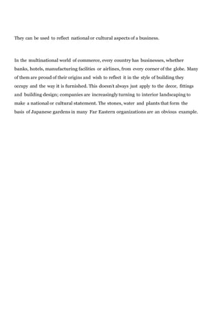 They can be used to reflect national or cultural aspects of a business.

In the multinational world of commerce, every country has businesses, whether
banks, hotels, manufacturing facilities or airlines, from every corner of the globe. Many
of them are proud of their origins and wish to reflect it in the style of building they
occupy and the way it is furnished. This doesn’t always just apply to the decor, fittings
and building design; companies are increasingly turning to interior landscaping to
make a national or cultural statement. The stones, water and plants that form the
basis of Japanese gardens in many Far Eastern organizations are an obvious example.

 