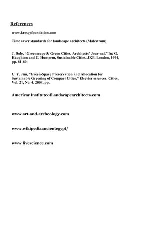 References
www.kresgefoundation.com
Time saver standards for landscape architects (Malestrom)
J. Dole, “Greenscape 5: Green Cities, Architects’ Jour-nal,” In: G.
Haughton and C. Hunterm, Sustainable Cities, JKP, London, 1994,
pp. 61-69.
C. Y. Jim, “Green-Space Preservation and Allocation for
Sustainable Greening of Compact Cities,” Elsevier sciences: Cities,
Vol. 21, No. 4. 2004, pp.
AmericanInstituteofLandscapearchitects.com

www.art-and-archeology.com

www.wikipediaancientegypt/

www.livescience.com

 