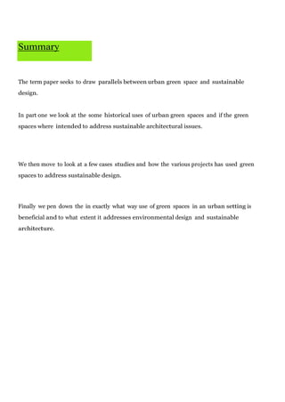 Summary

The term paper seeks to draw parallels between urban green space and sustainable
design.

In part one we look at the some historical uses of urban green spaces and if the green
spaces where intended to address sustainable architectural issues.

We then move to look at a few cases studies and how the various projects has used green
spaces to address sustainable design.

Finally we pen down the in exactly what way use of green spaces in an urban setting is
beneficial and to what extent it addresses environmental design and sustainable
architecture.

 