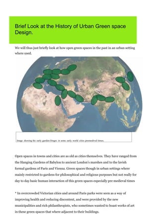 Brief Look at the History of Urban Green space
Design.
We will thus just briefly look at how open green spaces in the past in an urban setting
where used.

Image showing the early garden fringes in some early world cities premedival times.

Open spaces in towns and cities are as old as cities themselves. They have ranged from
the Hanging Gardens of Babylon to ancient London’s marshes and to the lavish
formal gardens of Paris and Vienna. Green spaces though in urban settings where
mainly restricted to gardens for philosophical and religious purposes but not really for
day to day basic human interaction of this green spaces especially pre medieval times

* In overcrowded Victorian cities and around Paris parks were seen as a way of
improving health and reducing discontent, and were provided by the new
municipalities and rich philanthropists, who sometimes wanted to boast works of art
in these green spaces that where adjacent to their buildings.

 