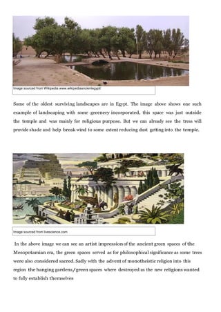 Image sourced from Wikipedia www.wikipediaancientegypt/

Some of the oldest surviving landscapes are in Egypt. The image above shows one such
example of landscaping with some greenery incorporated, this space was just outside
the temple and was mainly for religious purpose. But we can already see the tress will
provide shade and help break wind to some extent reducing dust getting into the temple.

Image sourced from livescience.com

In the above image we can see an artist impression of the ancient green spaces of the
Mesopotamian era, the green spaces served as for philosophical significance as some trees
were also considered sacred. Sadly with the advent of monotheistic religion into this
region the hanging gardens/green spaces where destroyed as the new religions wanted
to fully establish themselves

 