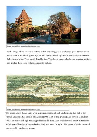 Image sourced from www.art-and-archeology.com

In the image above we see one of the oldest surviving green landscape space from ancient
India. Now in India this green spaces had monumental significance especially in terms of
Religion and some Trees symbolized Deities. The Green spaces also helped monks meditate
and realize there close relationship with nature.

Image sourced from www.art-and-archeology.com

The image above shows a city with numerous hard and soft landscaping, laid out in the
French Classical style include Slot Zeist (1677). Most of the green spaces served as chill out
spots for noble and high ranking citizens at the time. Also to boast works of art in terms of
architectural landscaping aesthetics. Little was even thought of in terms of environmental
sustainability and green spaces.

 