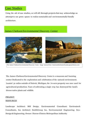 Case Studies
Using the aid of case studies, we will sift through projects that may acknowledge an
attempt to use green spaces to realize sustainable and environmentally friendly
architecture.

James Clarkson Environmental Discovery Center

The James Clarkson Environmental Discovery Center. Image sourced from AmericanInstituteofLandscapearchitects.com

The James Clarkson Environmental Discovery Center is a museum and learning
center Dedicated to the exploration and celebration of the natural environment.
Located 30 miles outside of Detroit, Michigan, the 70-acre property was once used for
agricultural production. Years of cultivating a single crop has destroyed the land’s
diverse native plants and wildlife.
PROJECT
RESOURCES
Landscape

Architect:

MSI

Design,

Environmental

Consultant:

Environtech

Consultants, Inc Architect: SmithGroup Inc, Environmental Engineering: EcoDesign & Engineering. Owner: Huron-Clinton Metropolitan Authority

 