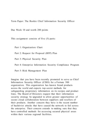 Term Paper: The Rookie Chief Information Security Officer
Due Week 10 and worth 200 points
This assignment consists of five (5) parts:
Part 1: Organization Chart
Part 2: Request for Proposal (RFP) Plan
Part 3: Physical Security Plan
Part 4: Enterprise Information Security Compliance Program
Part 5: Risk Management Plan
Imagine that you have been recently promoted to serve as Chief
Information Security Officer (CISO) for a Fortune 500
organization. This organization has known brand products
across the world and expects top-secret methods for
safeguarding proprietary information on its recipes and product
lines. The Board of Directors request that their information
security strategy be upgraded to allow greater opportunities of
secure cloud collaboration between suppliers and resellers of
their products. Another concern they have is the recent number
of hacktivist attacks that have caused the network to fail across
the enterprise. Their concern extends to making sure that they
have controlled methods for accessing secured physical areas
within their various regional facilities.
 