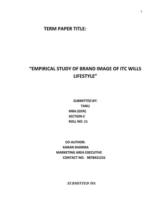 1




     TERM PAPER TITLE:




“EMPIRICAL STUDY OF BRAND IMAGE OF ITC WILLS
                 LIFESTYLE”



                   SUBMITTED BY:
                       TANU
                MBA (GEN)
                SECTION-C
                ROLL NO: 11




              CO-AUTHOR:
             KARAN SHARMA
          MARKETING AREA EXECUTIVE
             CONTACT NO: 9878421231




               SUBMITTED TO:
 