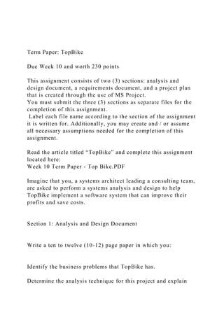 Term Paper: TopBike
Due Week 10 and worth 230 points
This assignment consists of two (3) sections: analysis and
design document, a requirements document, and a project plan
that is created through the use of MS Project.
You must submit the three (3) sections as separate files for the
completion of this assignment.
Label each file name according to the section of the assignment
it is written for. Additionally, you may create and / or assume
all necessary assumptions needed for the completion of this
assignment.
Read the article titled “TopBike” and complete this assignment
located here:
Week 10 Term Paper - Top Bike.PDF
Imagine that you, a systems architect leading a consulting team,
are asked to perform a systems analysis and design to help
TopBike implement a software system that can improve their
profits and save costs.
Section 1: Analysis and Design Document
Write a ten to twelve (10-12) page paper in which you:
Identify the business problems that TopBike has.
Determine the analysis technique for this project and explain
 
