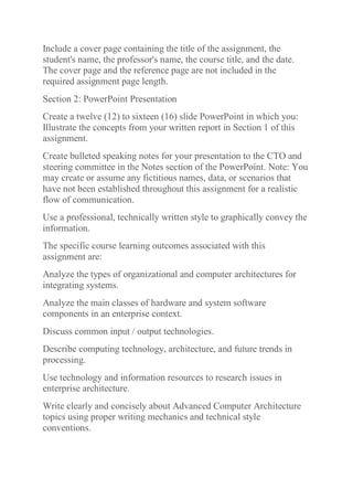 Include a cover page containing the title of the assignment, the
student's name, the professor's name, the course title, and the date.
The cover page and the reference page are not included in the
required assignment page length.
Section 2: PowerPoint Presentation
Create a twelve (12) to sixteen (16) slide PowerPoint in which you:
Illustrate the concepts from your written report in Section 1 of this
assignment.
Create bulleted speaking notes for your presentation to the CTO and
steering committee in the Notes section of the PowerPoint. Note: You
may create or assume any fictitious names, data, or scenarios that
have not been established throughout this assignment for a realistic
flow of communication.
Use a professional, technically written style to graphically convey the
information.
The specific course learning outcomes associated with this
assignment are:
Analyze the types of organizational and computer architectures for
integrating systems.
Analyze the main classes of hardware and system software
components in an enterprise context.
Discuss common input / output technologies.
Describe computing technology, architecture, and future trends in
processing.
Use technology and information resources to research issues in
enterprise architecture.
Write clearly and concisely about Advanced Computer Architecture
topics using proper writing mechanics and technical style
conventions.
 