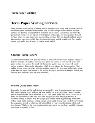 Term Paper Writing
Term Paper Writing Services
Many students require variety of writing services to enable them satisfy their academic needs at
reasonable prices. At smartacademicexperts.com, we have a large section of these academic
services and therefore you need to look no further for assistance. Our services are offered by
professional writers who are experts in the freelance writing field. The most common form of
services which you may seek is term papers writing services. They are indeed academic papers
incorporating many topics which have been covered during a whole school term. They usually
analyze your skills when it comes to various issues studied.
Custom Term Papers
At smartacademicexperts.com you may choose to have your custom essays prepared for you so
that they meet the set deadline. You may also opt for our writers to come up with a new term
paper written from scratch. The result will be superior quality since our writers will search
various academic databases for information which is very relevant for the preparation. After
making several points, the writer will start working on a specific term paper and compile all the
points into one paper. This ensures all the sections from your professor are included and all your
answers flows smoothly from one point to another.
Superior Quality Term Papers
Eventually the paper will be ready in time as requested by you. At smartacademicexperts.com
high quality content, timely delivery and your satisfaction is very important. Superior quality
papers are prepared for you at affordable prices. Term paper writing may be very tiring and at
times you be overloaded with class work such that you may lack time to get involved in
academic writing. What you do is that you get your custom papers by purchasing them online
without much hustle. Freelance writing services are available to you when you feel overwhelmed
by assignments as well as when you fell not confident in your own understanding of the said
topic in case. Whichever the case, smartacademicexperts.com, we are always available to ensure
you get the best grades in class.
 
