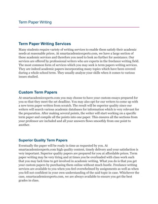 Term Paper Writing
Term Paper Writing Services
Many students require variety of writing services to enable them satisfy their academic
needs at reasonable prices. At smartacademicexperts.com, we have a large section of
these academic services and therefore you need to look no further for assistance. Our
services are offered by professional writers who are experts in the freelance writing field.
The most common form of services which you may seek is term papers writing services.
They are indeed academic papers incorporating many topics which have been covered
during a whole school term. They usually analyze your skills when it comes to various
issues studied.
Custom Term Papers
At smartacademicexperts.com you may choose to have your custom essays prepared for
you so that they meet the set deadline. You may also opt for our writers to come up with
a new term paper written from scratch. The result will be superior quality since our
writers will search various academic databases for information which is very relevant for
the preparation. After making several points, the writer will start working on a specific
term paper and compile all the points into one paper. This ensures all the sections from
your professor are included and all your answers flows smoothly from one point to
another.
Superior Quality Term Papers
Eventually the paper will be ready in time as requested by you. At
smartacademicexperts.com high quality content, timely delivery and your satisfaction is
very important. Superior quality papers are prepared for you at affordable prices. Term
paper writing may be very tiring and at times you be overloaded with class work such
that you may lack time to get involved in academic writing. What you do is that you get
your custom papers by purchasing them online without much hustle. Freelance writing
services are available to you when you feel overwhelmed by assignments as well as when
you fell not confident in your own understanding of the said topic in case. Whichever the
case, smartacademicexperts.com, we are always available to ensure you get the best
grades in class.
 