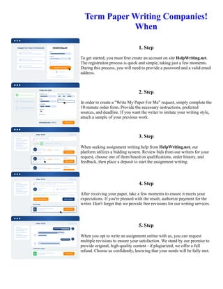 Term Paper Writing Companies!
When
1. Step
To get started, you must first create an account on site HelpWriting.net.
The registration process is quick and simple, taking just a few moments.
During this process, you will need to provide a password and a valid email
address.
2. Step
In order to create a "Write My Paper For Me" request, simply complete the
10-minute order form. Provide the necessary instructions, preferred
sources, and deadline. If you want the writer to imitate your writing style,
attach a sample of your previous work.
3. Step
When seeking assignment writing help from HelpWriting.net, our
platform utilizes a bidding system. Review bids from our writers for your
request, choose one of them based on qualifications, order history, and
feedback, then place a deposit to start the assignment writing.
4. Step
After receiving your paper, take a few moments to ensure it meets your
expectations. If you're pleased with the result, authorize payment for the
writer. Don't forget that we provide free revisions for our writing services.
5. Step
When you opt to write an assignment online with us, you can request
multiple revisions to ensure your satisfaction. We stand by our promise to
provide original, high-quality content - if plagiarized, we offer a full
refund. Choose us confidently, knowing that your needs will be fully met.
Term Paper Writing Companies! When Term Paper Writing Companies! When
 