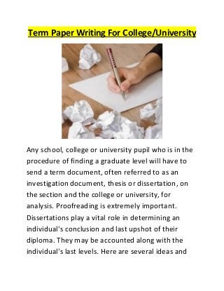 Term Paper Writing For College/University
Any school, college or university pupil who is in the
procedure of finding a graduate level will have to
send a term document, often referred to as an
investigation document, thesis or dissertation, on
the section and the college or university, for
analysis. Proofreading is extremely important.
Dissertations play a vital role in determining an
individual's conclusion and last upshot of their
diploma. They may be accounted along with the
individual's last levels. Here are several ideas and
 