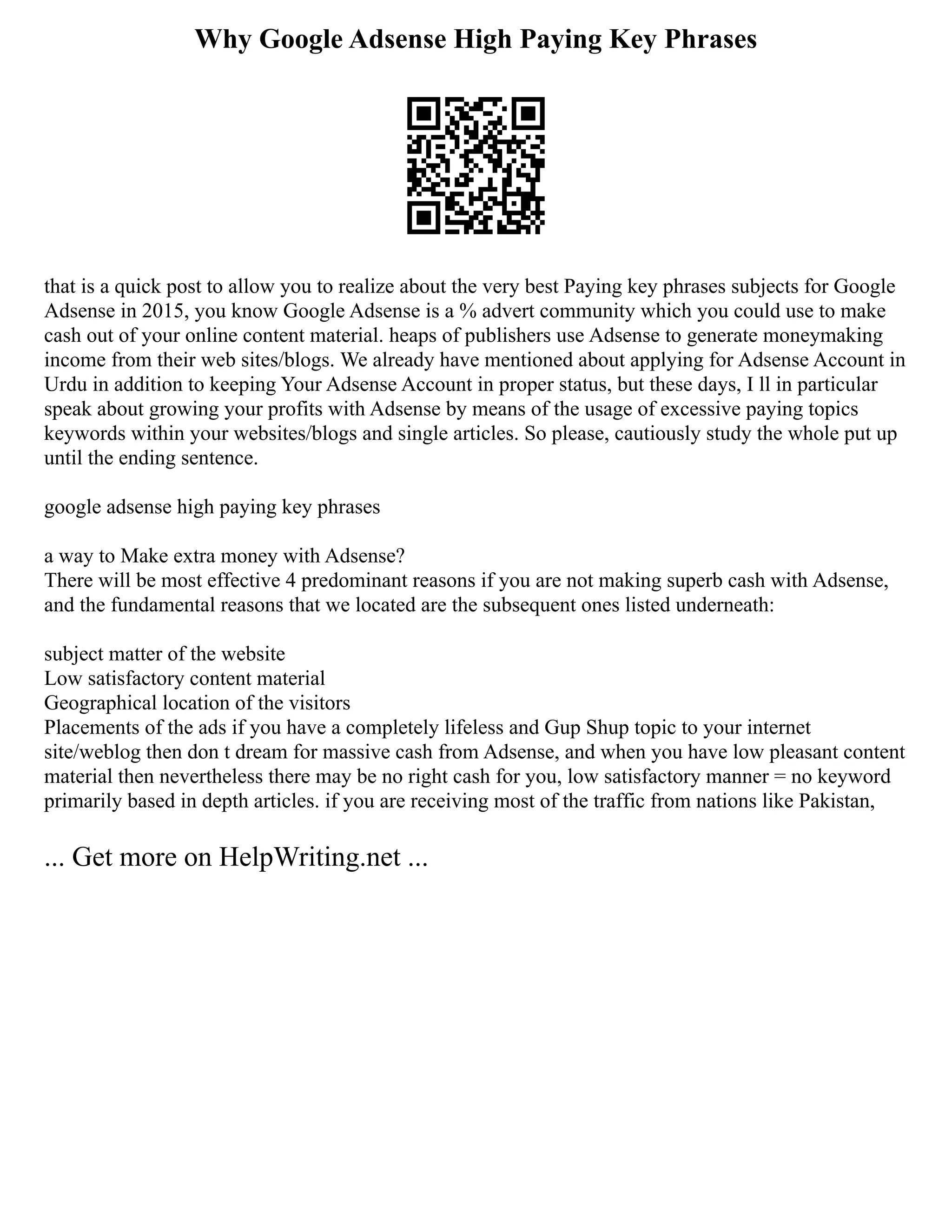 Why Google Adsense High Paying Key Phrases
that is a quick post to allow you to realize about the very best Paying key phrases subjects for Google
Adsense in 2015, you know Google Adsense is a % advert community which you could use to make
cash out of your online content material. heaps of publishers use Adsense to generate moneymaking
income from their web sites/blogs. We already have mentioned about applying for Adsense Account in
Urdu in addition to keeping Your Adsense Account in proper status, but these days, I ll in particular
speak about growing your profits with Adsense by means of the usage of excessive paying topics
keywords within your websites/blogs and single articles. So please, cautiously study the whole put up
until the ending sentence.
google adsense high paying key phrases
a way to Make extra money with Adsense?
There will be most effective 4 predominant reasons if you are not making superb cash with Adsense,
and the fundamental reasons that we located are the subsequent ones listed underneath:
subject matter of the website
Low satisfactory content material
Geographical location of the visitors
Placements of the ads if you have a completely lifeless and Gup Shup topic to your internet
site/weblog then don t dream for massive cash from Adsense, and when you have low pleasant content
material then nevertheless there may be no right cash for you, low satisfactory manner = no keyword
primarily based in depth articles. if you are receiving most of the traffic from nations like Pakistan,
... Get more on HelpWriting.net ...
 