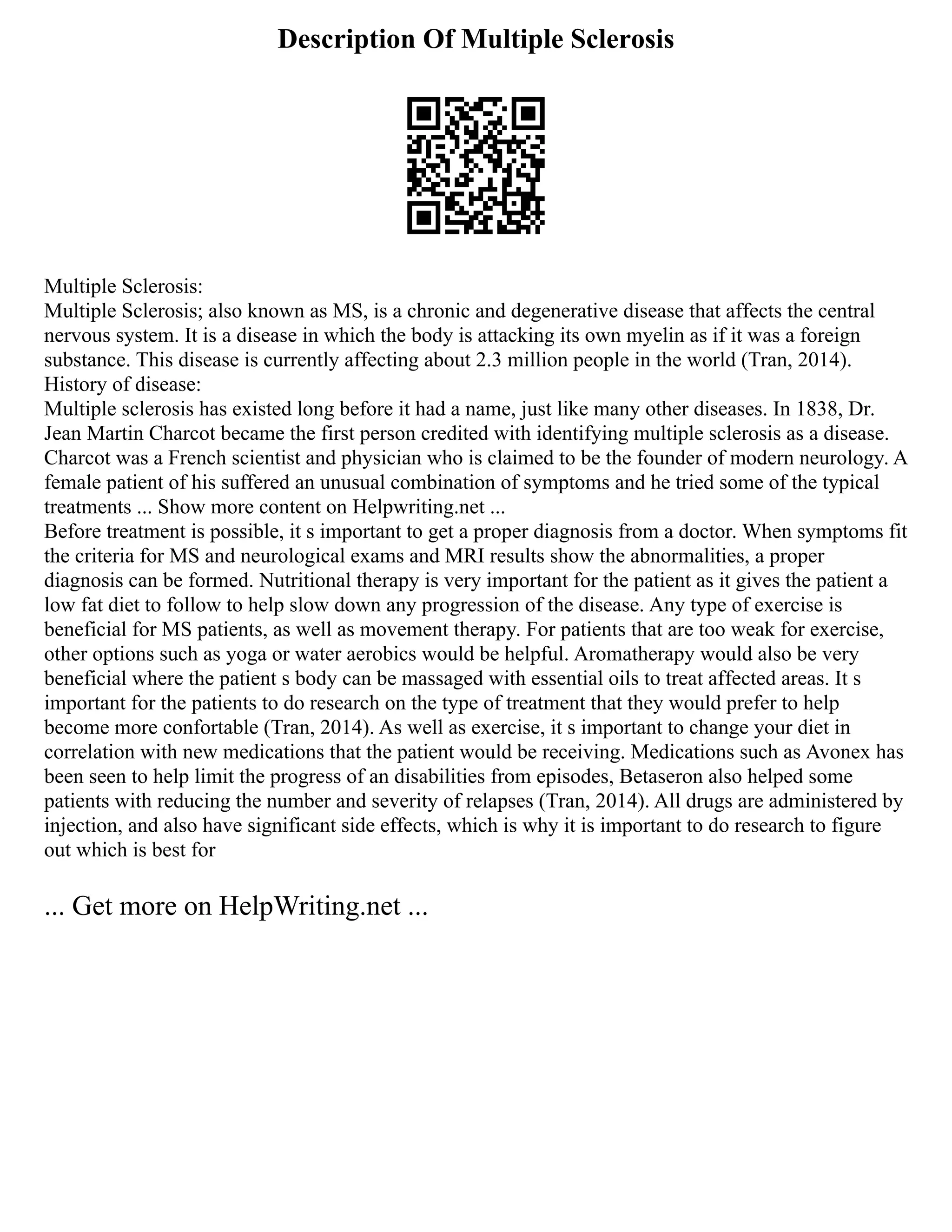 Description Of Multiple Sclerosis
Multiple Sclerosis:
Multiple Sclerosis; also known as MS, is a chronic and degenerative disease that affects the central
nervous system. It is a disease in which the body is attacking its own myelin as if it was a foreign
substance. This disease is currently affecting about 2.3 million people in the world (Tran, 2014).
History of disease:
Multiple sclerosis has existed long before it had a name, just like many other diseases. In 1838, Dr.
Jean Martin Charcot became the first person credited with identifying multiple sclerosis as a disease.
Charcot was a French scientist and physician who is claimed to be the founder of modern neurology. A
female patient of his suffered an unusual combination of symptoms and he tried some of the typical
treatments ... Show more content on Helpwriting.net ...
Before treatment is possible, it s important to get a proper diagnosis from a doctor. When symptoms fit
the criteria for MS and neurological exams and MRI results show the abnormalities, a proper
diagnosis can be formed. Nutritional therapy is very important for the patient as it gives the patient a
low fat diet to follow to help slow down any progression of the disease. Any type of exercise is
beneficial for MS patients, as well as movement therapy. For patients that are too weak for exercise,
other options such as yoga or water aerobics would be helpful. Aromatherapy would also be very
beneficial where the patient s body can be massaged with essential oils to treat affected areas. It s
important for the patients to do research on the type of treatment that they would prefer to help
become more confortable (Tran, 2014). As well as exercise, it s important to change your diet in
correlation with new medications that the patient would be receiving. Medications such as Avonex has
been seen to help limit the progress of an disabilities from episodes, Betaseron also helped some
patients with reducing the number and severity of relapses (Tran, 2014). All drugs are administered by
injection, and also have significant side effects, which is why it is important to do research to figure
out which is best for
... Get more on HelpWriting.net ...
 