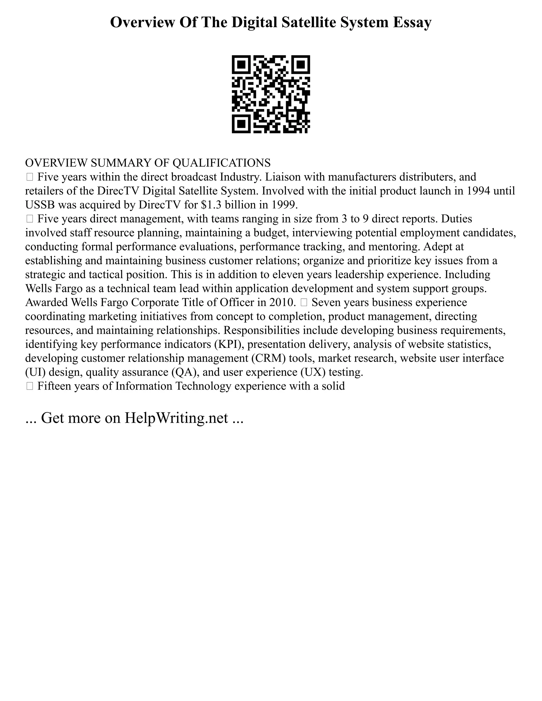 Overview Of The Digital Satellite System Essay
OVERVIEW SUMMARY OF QUALIFICATIONS
 Five years within the direct broadcast Industry. Liaison with manufacturers distributers, and
retailers of the DirecTV Digital Satellite System. Involved with the initial product launch in 1994 until
USSB was acquired by DirecTV for $1.3 billion in 1999.
 Five years direct management, with teams ranging in size from 3 to 9 direct reports. Duties
involved staff resource planning, maintaining a budget, interviewing potential employment candidates,
conducting formal performance evaluations, performance tracking, and mentoring. Adept at
establishing and maintaining business customer relations; organize and prioritize key issues from a
strategic and tactical position. This is in addition to eleven years leadership experience. Including
Wells Fargo as a technical team lead within application development and system support groups.
Awarded Wells Fargo Corporate Title of Officer in 2010.  Seven years business experience
coordinating marketing initiatives from concept to completion, product management, directing
resources, and maintaining relationships. Responsibilities include developing business requirements,
identifying key performance indicators (KPI), presentation delivery, analysis of website statistics,
developing customer relationship management (CRM) tools, market research, website user interface
(UI) design, quality assurance (QA), and user experience (UX) testing.
 Fifteen years of Information Technology experience with a solid
... Get more on HelpWriting.net ...
 