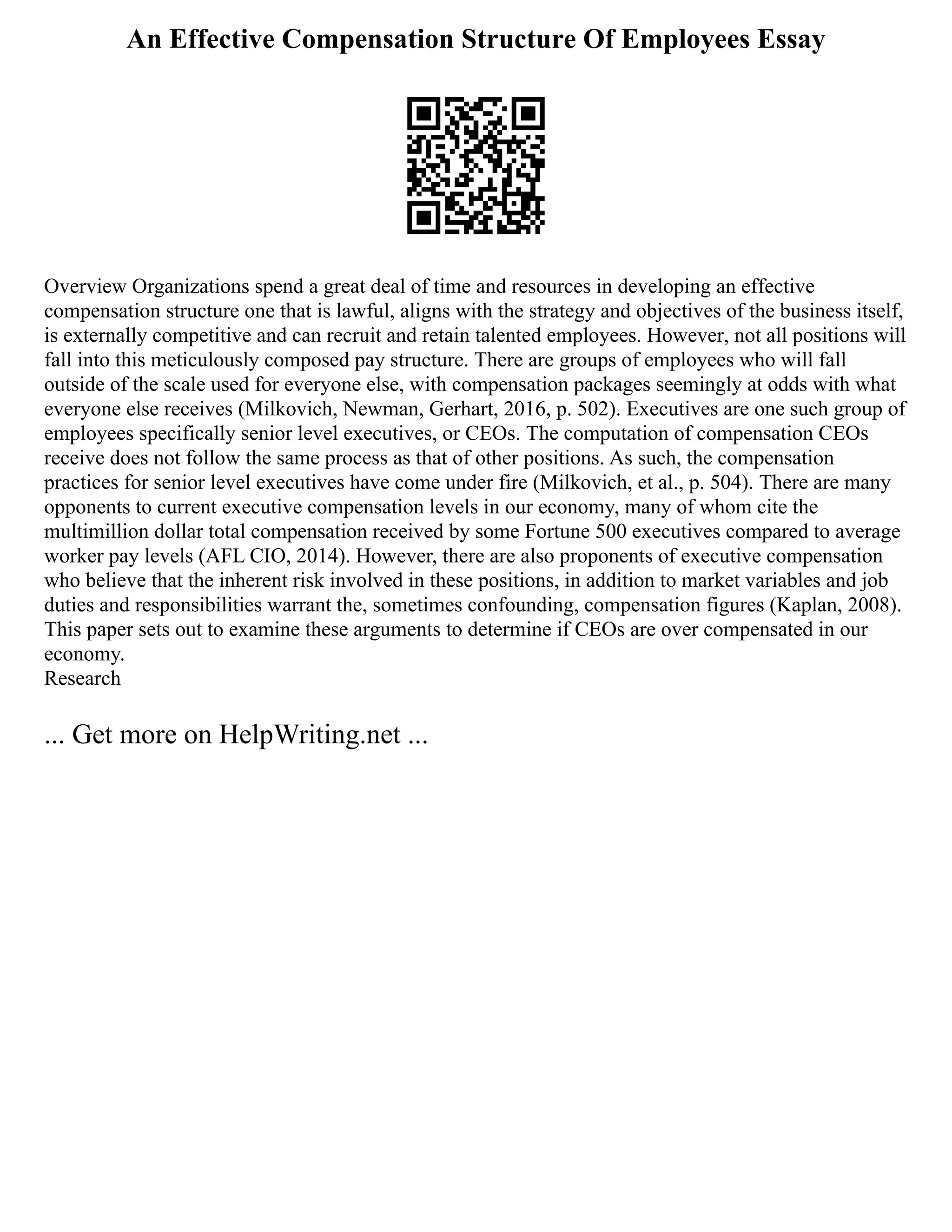 An Effective Compensation Structure Of Employees Essay
Overview Organizations spend a great deal of time and resources in developing an effective
compensation structure one that is lawful, aligns with the strategy and objectives of the business itself,
is externally competitive and can recruit and retain talented employees. However, not all positions will
fall into this meticulously composed pay structure. There are groups of employees who will fall
outside of the scale used for everyone else, with compensation packages seemingly at odds with what
everyone else receives (Milkovich, Newman, Gerhart, 2016, p. 502). Executives are one such group of
employees specifically senior level executives, or CEOs. The computation of compensation CEOs
receive does not follow the same process as that of other positions. As such, the compensation
practices for senior level executives have come under fire (Milkovich, et al., p. 504). There are many
opponents to current executive compensation levels in our economy, many of whom cite the
multimillion dollar total compensation received by some Fortune 500 executives compared to average
worker pay levels (AFL CIO, 2014). However, there are also proponents of executive compensation
who believe that the inherent risk involved in these positions, in addition to market variables and job
duties and responsibilities warrant the, sometimes confounding, compensation figures (Kaplan, 2008).
This paper sets out to examine these arguments to determine if CEOs are over compensated in our
economy.
Research
... Get more on HelpWriting.net ...
 