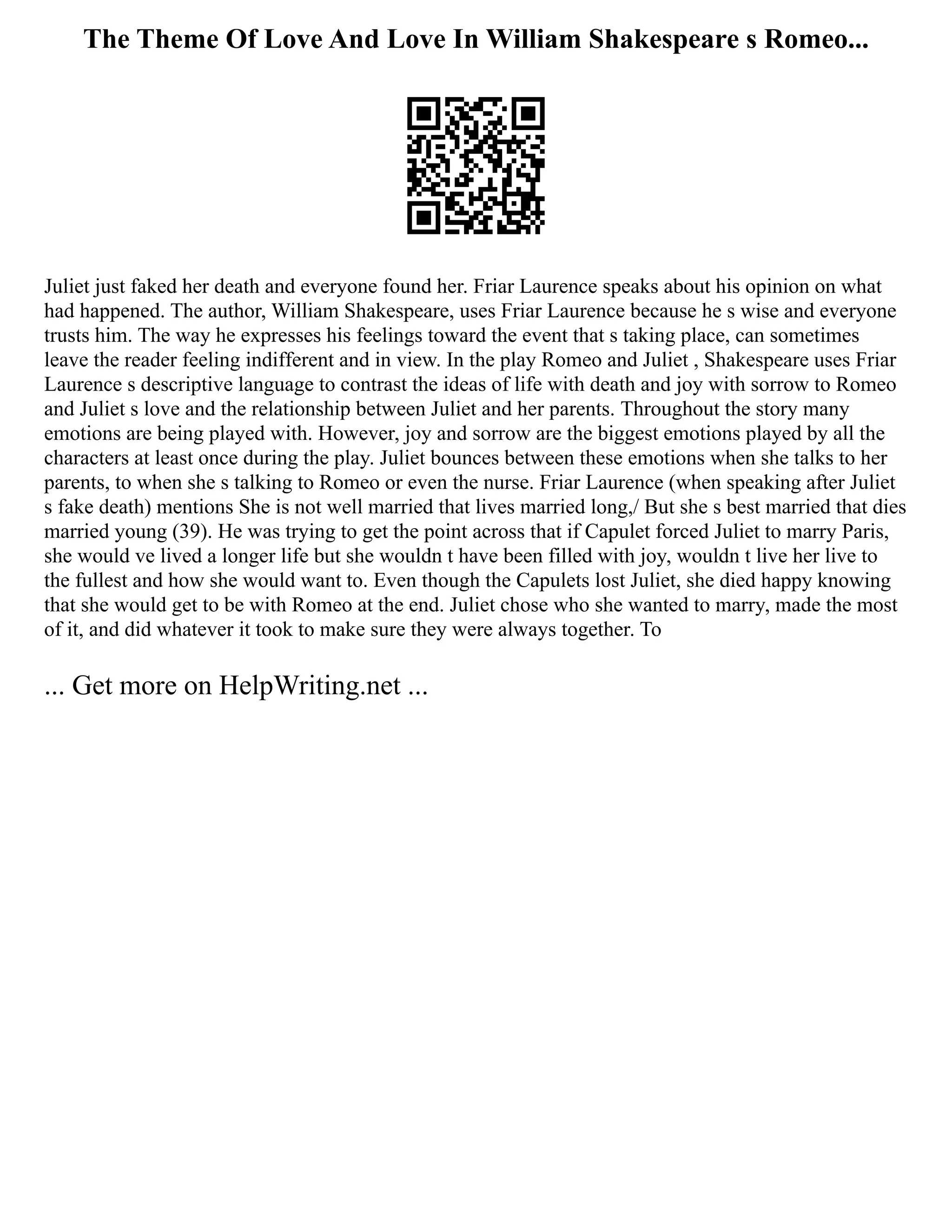 The Theme Of Love And Love In William Shakespeare s Romeo...
Juliet just faked her death and everyone found her. Friar Laurence speaks about his opinion on what
had happened. The author, William Shakespeare, uses Friar Laurence because he s wise and everyone
trusts him. The way he expresses his feelings toward the event that s taking place, can sometimes
leave the reader feeling indifferent and in view. In the play Romeo and Juliet , Shakespeare uses Friar
Laurence s descriptive language to contrast the ideas of life with death and joy with sorrow to Romeo
and Juliet s love and the relationship between Juliet and her parents. Throughout the story many
emotions are being played with. However, joy and sorrow are the biggest emotions played by all the
characters at least once during the play. Juliet bounces between these emotions when she talks to her
parents, to when she s talking to Romeo or even the nurse. Friar Laurence (when speaking after Juliet
s fake death) mentions She is not well married that lives married long,/ But she s best married that dies
married young (39). He was trying to get the point across that if Capulet forced Juliet to marry Paris,
she would ve lived a longer life but she wouldn t have been filled with joy, wouldn t live her live to
the fullest and how she would want to. Even though the Capulets lost Juliet, she died happy knowing
that she would get to be with Romeo at the end. Juliet chose who she wanted to marry, made the most
of it, and did whatever it took to make sure they were always together. To
... Get more on HelpWriting.net ...
 