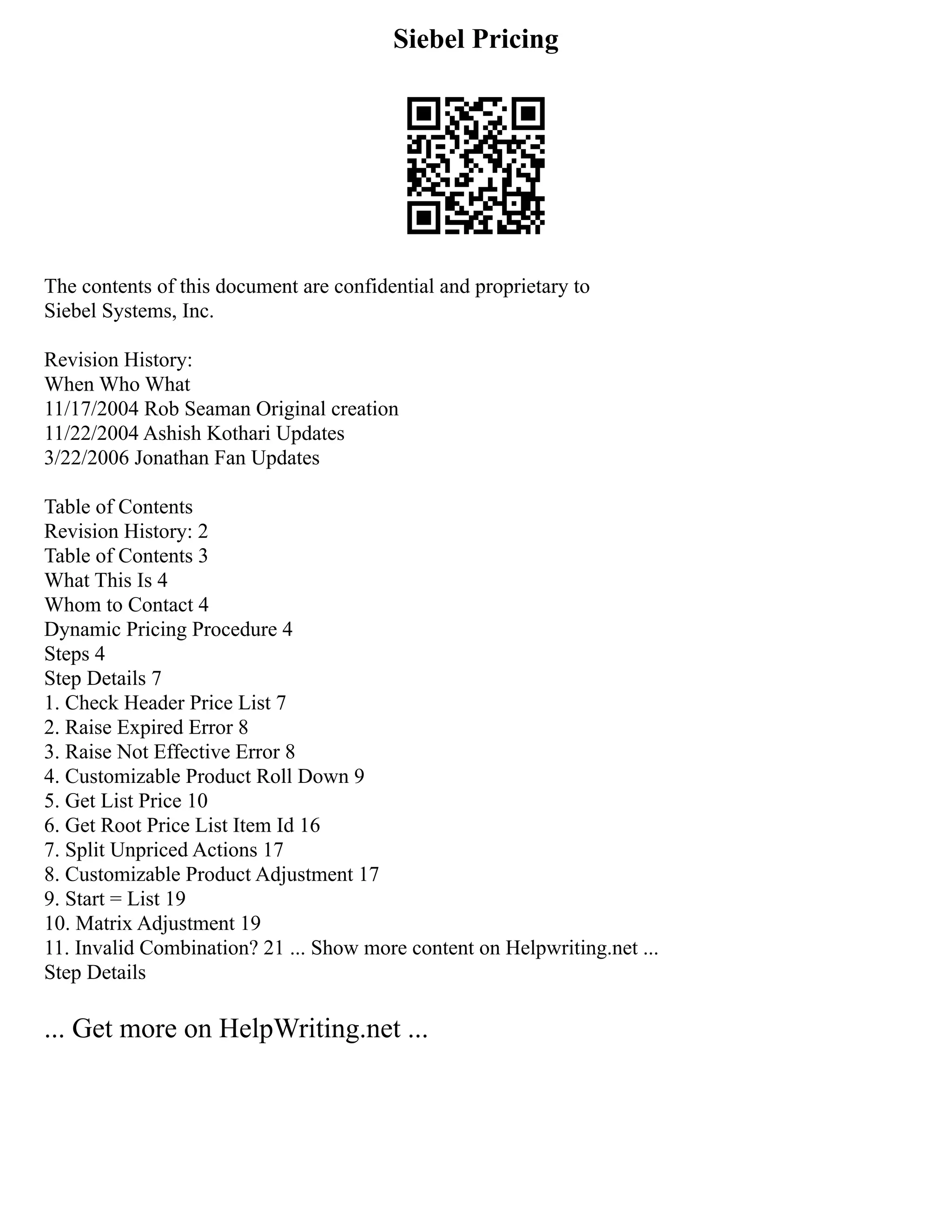 Siebel Pricing
The contents of this document are confidential and proprietary to
Siebel Systems, Inc.
Revision History:
When Who What
11/17/2004 Rob Seaman Original creation
11/22/2004 Ashish Kothari Updates
3/22/2006 Jonathan Fan Updates
Table of Contents
Revision History: 2
Table of Contents 3
What This Is 4
Whom to Contact 4
Dynamic Pricing Procedure 4
Steps 4
Step Details 7
1. Check Header Price List 7
2. Raise Expired Error 8
3. Raise Not Effective Error 8
4. Customizable Product Roll Down 9
5. Get List Price 10
6. Get Root Price List Item Id 16
7. Split Unpriced Actions 17
8. Customizable Product Adjustment 17
9. Start = List 19
10. Matrix Adjustment 19
11. Invalid Combination? 21 ... Show more content on Helpwriting.net ...
Step Details
... Get more on HelpWriting.net ...
 